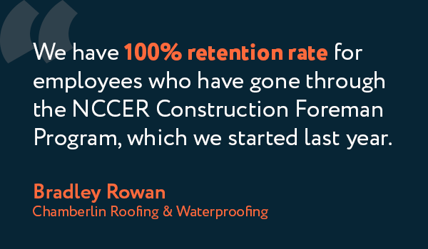 "We have 100% retention rate for employees who have gone through the NCCER Construction Foreman Program, which we started last year." Quote by Bradley Rowan, Chamberlin Roofing & Waterproofing "We have 100% retention rate for employees who have gone through the NCCER Construction Foreman Program, which we started last year." Quote by Bradley Rowan, Chamberlin Roofing & Waterproofing